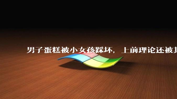 男子蛋糕被小女孩踩坏，上前理论还被其家长辱骂殴打，如果发生这种事情有比***里当事人更好的处理方法吗？